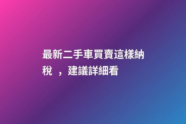 最新二手車買賣這樣納稅，建議詳細看